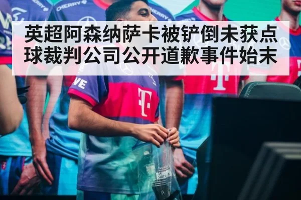 英超阿森纳萨卡被铲倒未获点球裁判公司公开道歉事件始末